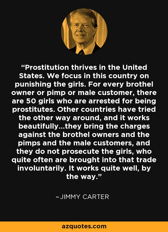 Prostitution thrives in the United States. We focus in this country on punishing the girls. For every brothel owner or pimp or male customer, there are 50 girls who are arrested for being prostitutes. Other countries have tried the other way around, and it works beautifully...they bring the charges against the brothel owners and the pimps and the male customers, and they do not prosecute the girls, who quite often are brought into that trade involuntarily. It works quite well, by the way. - Jimmy Carter