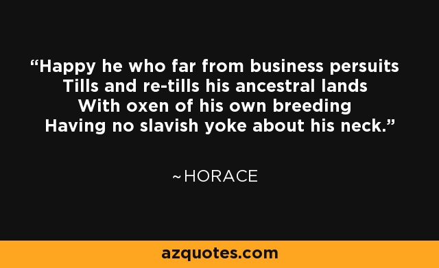 Happy he who far from business persuits Tills and re-tills his ancestral lands With oxen of his own breeding Having no slavish yoke about his neck. - Horace