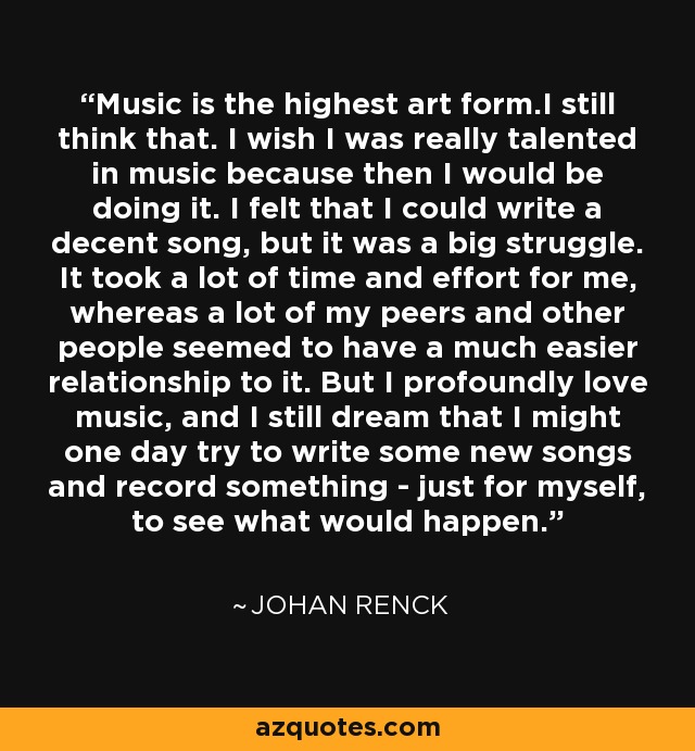 Music is the highest art form.I still think that. I wish I was really talented in music because then I would be doing it. I felt that I could write a decent song, but it was a big struggle. It took a lot of time and effort for me, whereas a lot of my peers and other people seemed to have a much easier relationship to it. But I profoundly love music, and I still dream that I might one day try to write some new songs and record something - just for myself, to see what would happen. - Johan Renck