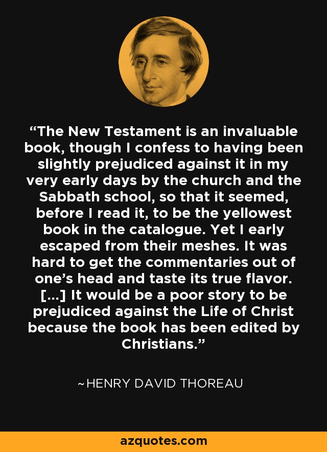 The New Testament is an invaluable book, though I confess to having been slightly prejudiced against it in my very early days by the church and the Sabbath school, so that it seemed, before I read it, to be the yellowest book in the catalogue. Yet I early escaped from their meshes. It was hard to get the commentaries out of one's head and taste its true flavor. [...] It would be a poor story to be prejudiced against the Life of Christ because the book has been edited by Christians. - Henry David Thoreau