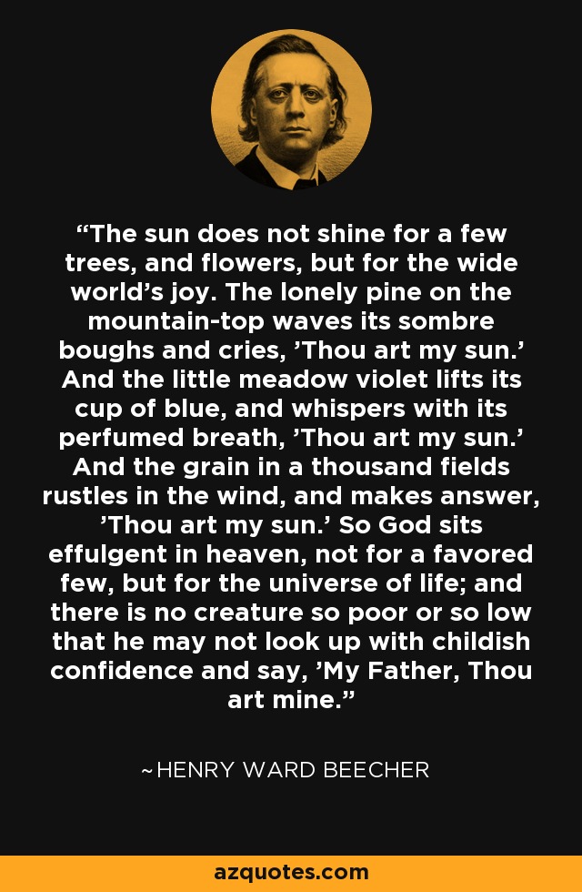 The sun does not shine for a few trees, and flowers, but for the wide world's joy. The lonely pine on the mountain-top waves its sombre boughs and cries, 'Thou art my sun.' And the little meadow violet lifts its cup of blue, and whispers with its perfumed breath, 'Thou art my sun.' And the grain in a thousand fields rustles in the wind, and makes answer, 'Thou art my sun.' So God sits effulgent in heaven, not for a favored few, but for the universe of life; and there is no creature so poor or so low that he may not look up with childish confidence and say, 'My Father, Thou art mine. - Henry Ward Beecher