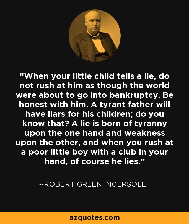 When your little child tells a lie, do not rush at him as though the world were about to go into bankruptcy. Be honest with him. A tyrant father will have liars for his children; do you know that? A lie is born of tyranny upon the one hand and weakness upon the other, and when you rush at a poor little boy with a club in your hand, of course he lies. - Robert Green Ingersoll