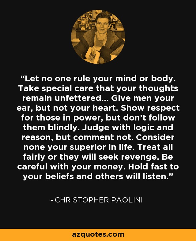 Let no one rule your mind or body. Take special care that your thoughts remain unfettered... Give men your ear, but not your heart. Show respect for those in power, but don't follow them blindly. Judge with logic and reason, but comment not. Consider none your superior in life. Treat all fairly or they will seek revenge. Be careful with your money. Hold fast to your beliefs and others will listen. - Christopher Paolini