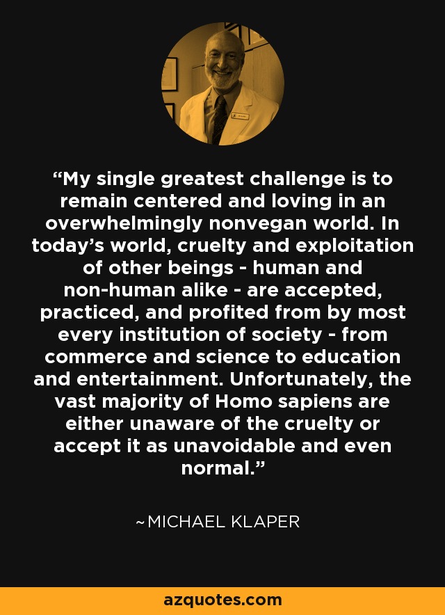 My single greatest challenge is to remain centered and loving in an overwhelmingly nonvegan world. In today's world, cruelty and exploitation of other beings - human and non-human alike - are accepted, practiced, and profited from by most every institution of society - from commerce and science to education and entertainment. Unfortunately, the vast majority of Homo sapiens are either unaware of the cruelty or accept it as unavoidable and even normal. - Michael Klaper
