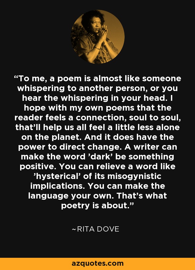 To me, a poem is almost like someone whispering to another person, or you hear the whispering in your head. I hope with my own poems that the reader feels a connection, soul to soul, that'll help us all feel a little less alone on the planet. And it does have the power to direct change. A writer can make the word 'dark' be something positive. You can relieve a word like 'hysterical' of its misogynistic implications. You can make the language your own. That's what poetry is about. - Rita Dove