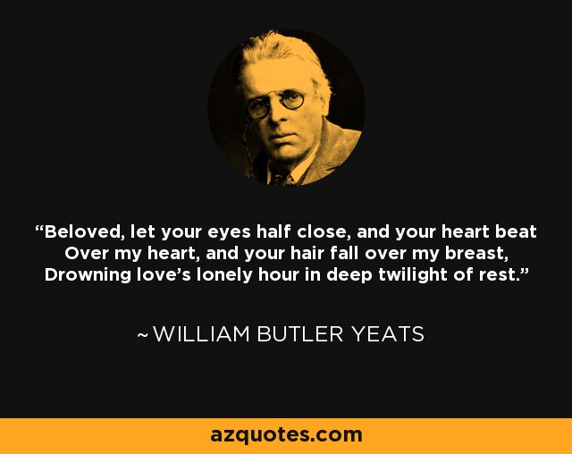 Beloved, let your eyes half close, and your heart beat Over my heart, and your hair fall over my breast, Drowning love's lonely hour in deep twilight of rest. - William Butler Yeats