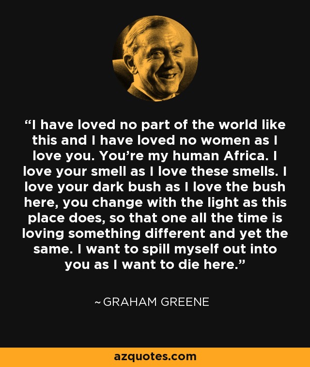 I have loved no part of the world like this and I have loved no women as I love you. You're my human Africa. I love your smell as I love these smells. I love your dark bush as I love the bush here, you change with the light as this place does, so that one all the time is loving something different and yet the same. I want to spill myself out into you as I want to die here. - Graham Greene