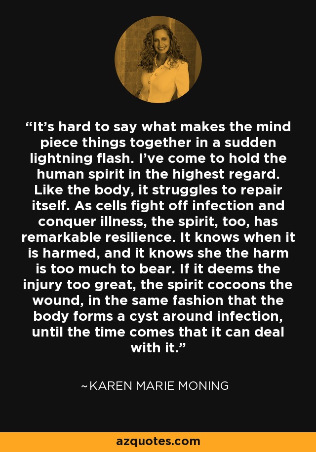 It's hard to say what makes the mind piece things together in a sudden lightning flash. I've come to hold the human spirit in the highest regard. Like the body, it struggles to repair itself. As cells fight off infection and conquer illness, the spirit, too, has remarkable resilience. It knows when it is harmed, and it knows she the harm is too much to bear. If it deems the injury too great, the spirit cocoons the wound, in the same fashion that the body forms a cyst around infection, until the time comes that it can deal with it. - Karen Marie Moning
