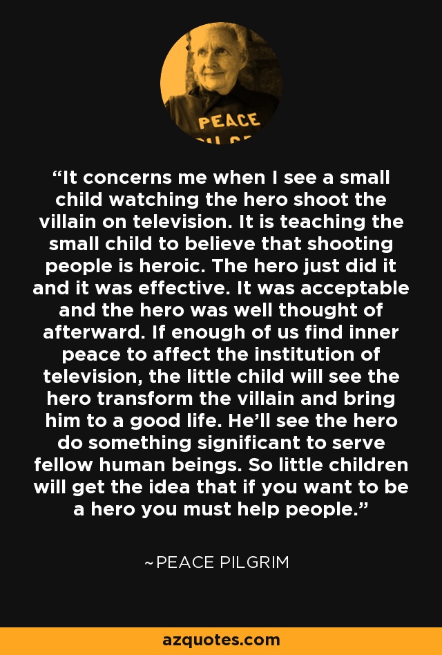 It concerns me when I see a small child watching the hero shoot the villain on television. It is teaching the small child to believe that shooting people is heroic. The hero just did it and it was effective. It was acceptable and the hero was well thought of afterward. If enough of us find inner peace to affect the institution of television, the little child will see the hero transform the villain and bring him to a good life. He'll see the hero do something significant to serve fellow human beings. So little children will get the idea that if you want to be a hero you must help people. - Peace Pilgrim