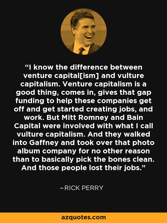 I know the difference between venture capital[ism] and vulture capitalism. Venture capitalism is a good thing, comes in, gives that gap funding to help these companies get off and get started creating jobs, and work. But Mitt Romney and Bain Capital were involved with what I call vulture capitalism. And they walked into Gaffney and took over that photo album company for no other reason than to basically pick the bones clean. And those people lost their jobs. - Rick Perry