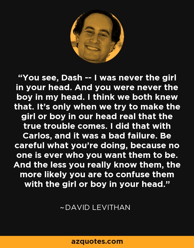 You see, Dash -- I was never the girl in your head. And you were never the boy in my head. I think we both knew that. It's only when we try to make the girl or boy in our head real that the true trouble comes. I did that with Carlos, and it was a bad failure. Be careful what you're doing, because no one is ever who you want them to be. And the less you really know them, the more likely you are to confuse them with the girl or boy in your head. - David Levithan