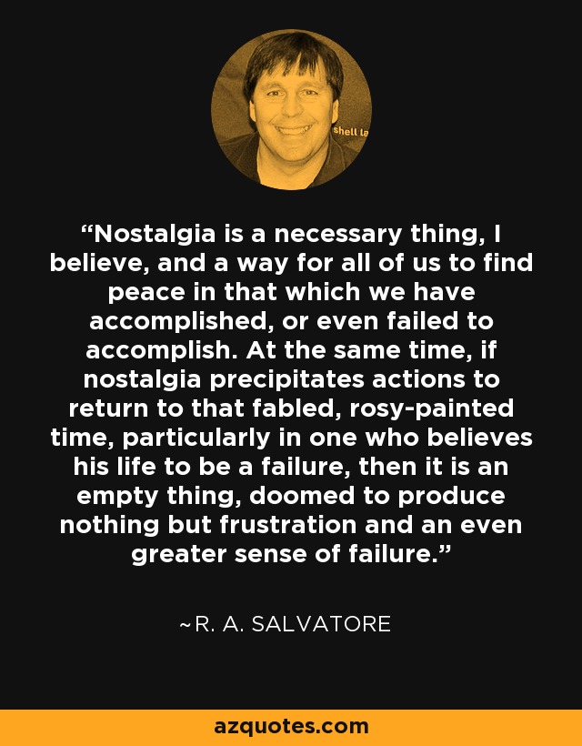 Nostalgia is a necessary thing, I believe, and a way for all of us to find peace in that which we have accomplished, or even failed to accomplish. At the same time, if nostalgia precipitates actions to return to that fabled, rosy-painted time, particularly in one who believes his life to be a failure, then it is an empty thing, doomed to produce nothing but frustration and an even greater sense of failure. - R. A. Salvatore