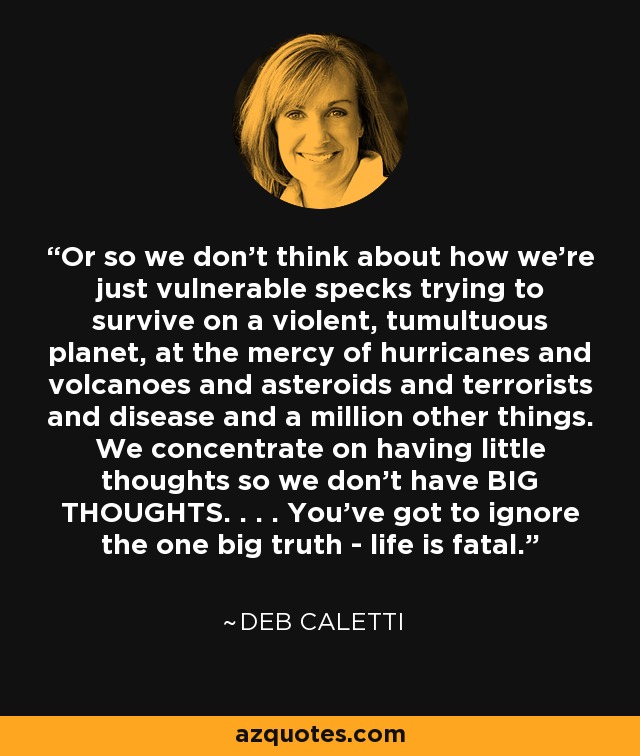 Or so we don't think about how we're just vulnerable specks trying to survive on a violent, tumultuous planet, at the mercy of hurricanes and volcanoes and asteroids and terrorists and disease and a million other things. We concentrate on having little thoughts so we don't have BIG THOUGHTS. . . . You've got to ignore the one big truth - life is fatal. - Deb Caletti