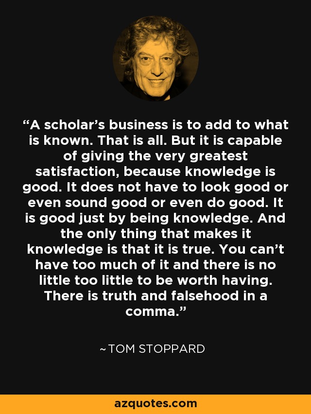 A scholar's business is to add to what is known. That is all. But it is capable of giving the very greatest satisfaction, because knowledge is good. It does not have to look good or even sound good or even do good. It is good just by being knowledge. And the only thing that makes it knowledge is that it is true. You can't have too much of it and there is no little too little to be worth having. There is truth and falsehood in a comma. - Tom Stoppard