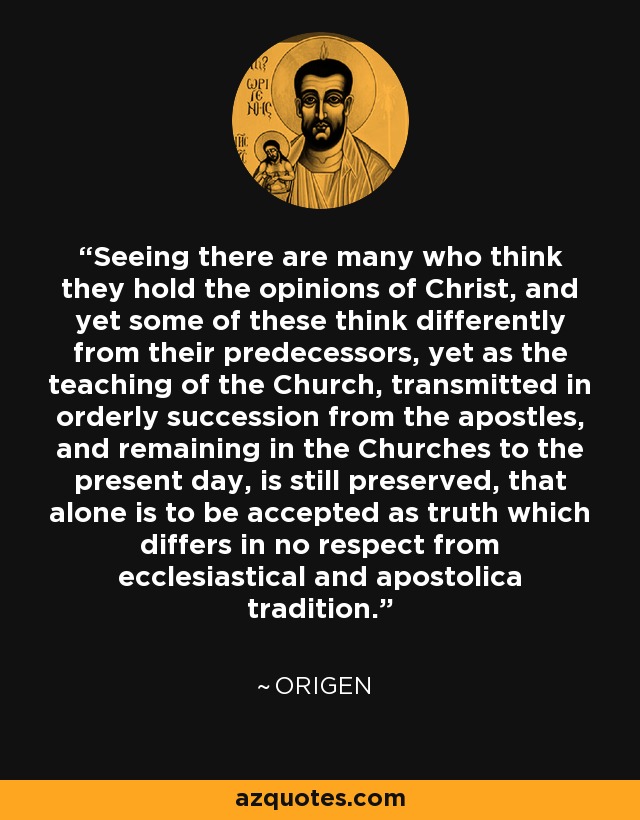 Seeing there are many who think they hold the opinions of Christ, and yet some of these think differently from their predecessors, yet as the teaching of the Church, transmitted in orderly succession from the apostles, and remaining in the Churches to the present day, is still preserved, that alone is to be accepted as truth which differs in no respect from ecclesiastical and apostolica tradition. - Origen
