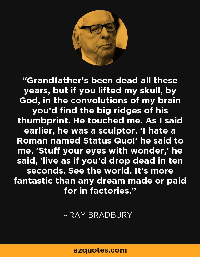 Grandfather's been dead all these years, but if you lifted my skull, by God, in the convolutions of my brain you'd find the big ridges of his thumbprint. He touched me. As I said earlier, he was a sculptor. 'I hate a Roman named Status Quo!' he said to me. 'Stuff your eyes with wonder,' he said, 'live as if you'd drop dead in ten seconds. See the world. It's more fantastic than any dream made or paid for in factories. - Ray Bradbury