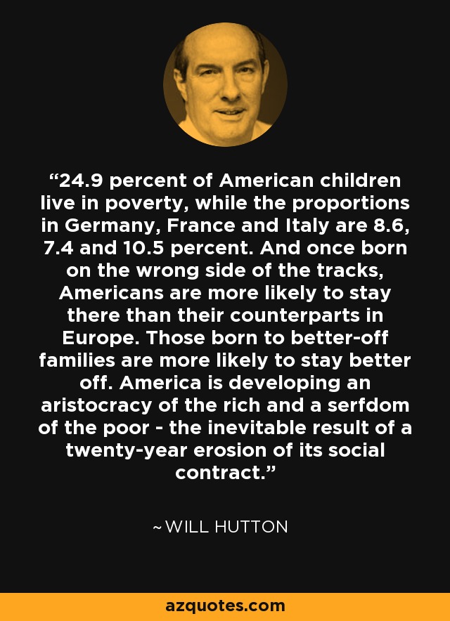 24.9 percent of American children live in poverty, while the proportions in Germany, France and Italy are 8.6, 7.4 and 10.5 percent. And once born on the wrong side of the tracks, Americans are more likely to stay there than their counterparts in Europe. Those born to better-off families are more likely to stay better off. America is developing an aristocracy of the rich and a serfdom of the poor - the inevitable result of a twenty-year erosion of its social contract. - Will Hutton
