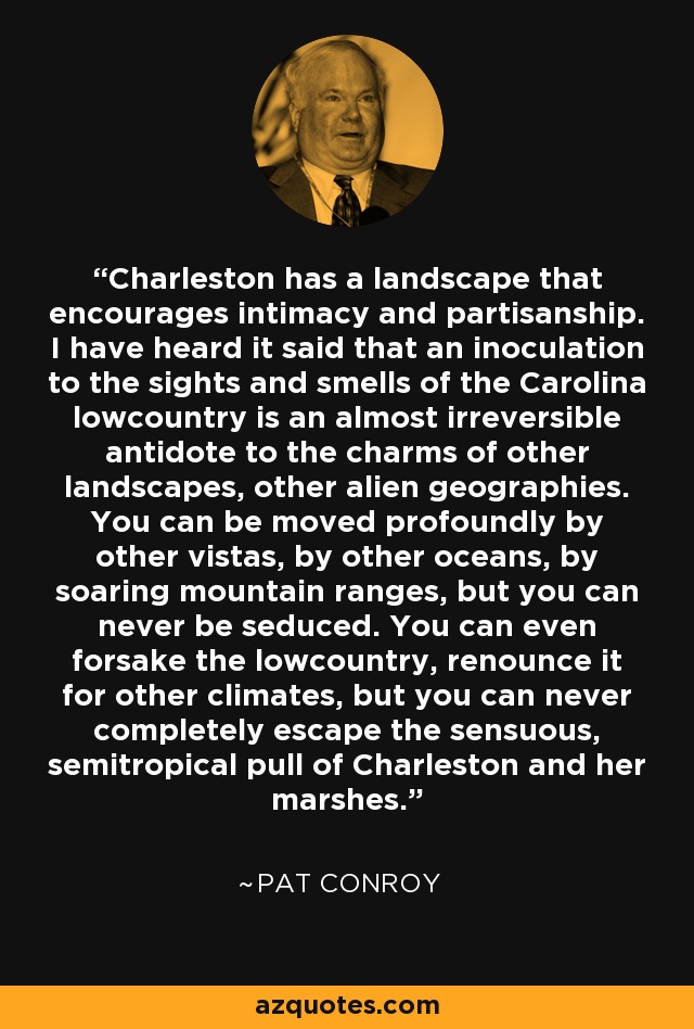 Charleston has a landscape that encourages intimacy and partisanship. I have heard it said that an inoculation to the sights and smells of the Carolina lowcountry is an almost irreversible antidote to the charms of other landscapes, other alien geographies. You can be moved profoundly by other vistas, by other oceans, by soaring mountain ranges, but you can never be seduced. You can even forsake the lowcountry, renounce it for other climates, but you can never completely escape the sensuous, semitropical pull of Charleston and her marshes. - Pat Conroy