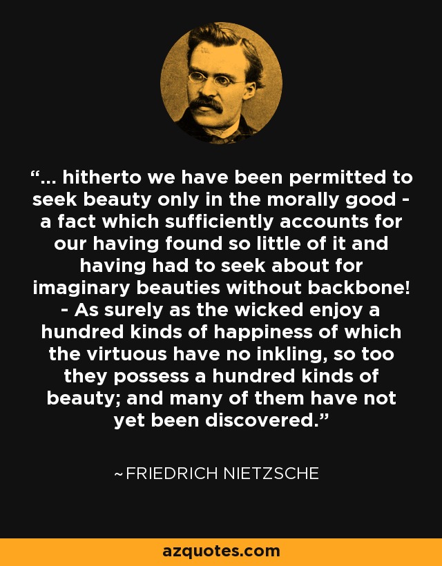 ... hitherto we have been permitted to seek beauty only in the morally good - a fact which sufficiently accounts for our having found so little of it and having had to seek about for imaginary beauties without backbone! - As surely as the wicked enjoy a hundred kinds of happiness of which the virtuous have no inkling, so too they possess a hundred kinds of beauty; and many of them have not yet been discovered. - Friedrich Nietzsche