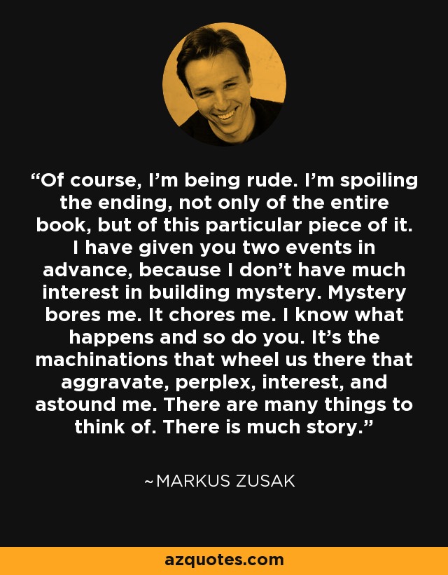 Of course, I'm being rude. I'm spoiling the ending, not only of the entire book, but of this particular piece of it. I have given you two events in advance, because I don't have much interest in building mystery. Mystery bores me. It chores me. I know what happens and so do you. It's the machinations that wheel us there that aggravate, perplex, interest, and astound me. There are many things to think of. There is much story. - Markus Zusak