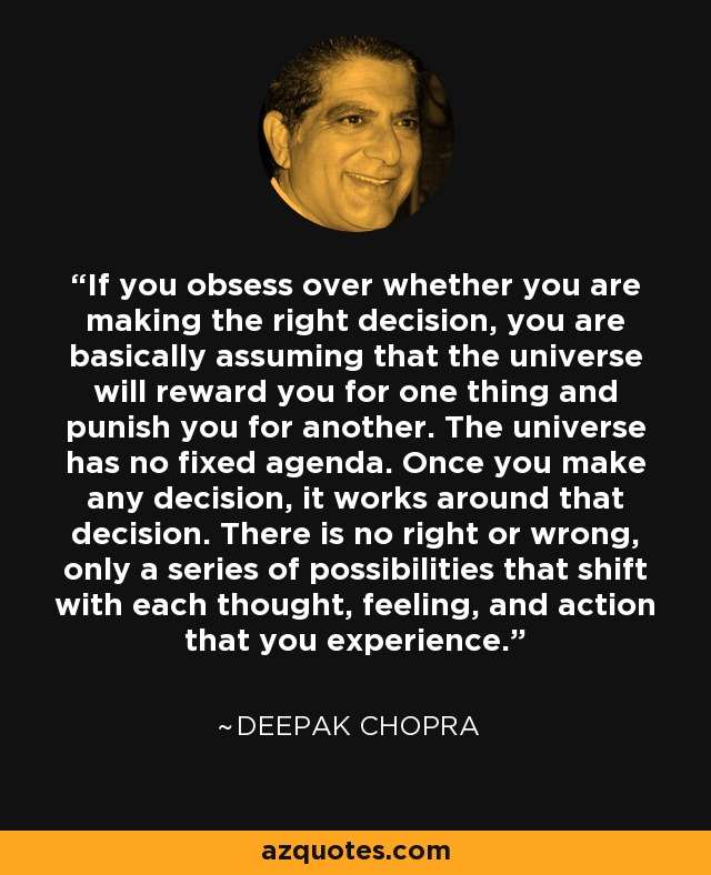 If you obsess over whether you are making the right decision, you are basically assuming that the universe will reward you for one thing and punish you for another. The universe has no fixed agenda. Once you make any decision, it works around that decision. There is no right or wrong, only a series of possibilities that shift with each thought, feeling, and action that you experience. - Deepak Chopra