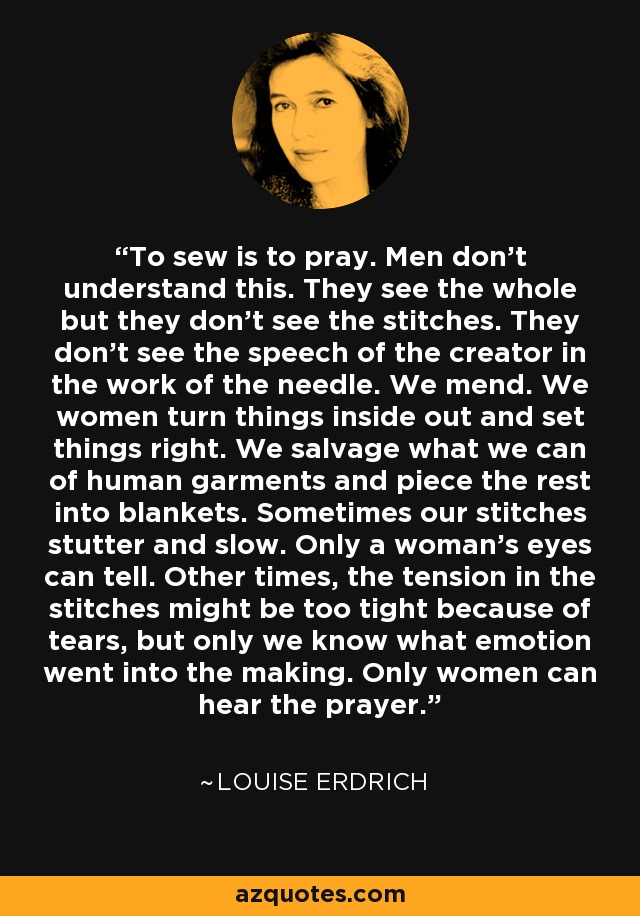 To sew is to pray. Men don't understand this. They see the whole but they don't see the stitches. They don't see the speech of the creator in the work of the needle. We mend. We women turn things inside out and set things right. We salvage what we can of human garments and piece the rest into blankets. Sometimes our stitches stutter and slow. Only a woman's eyes can tell. Other times, the tension in the stitches might be too tight because of tears, but only we know what emotion went into the making. Only women can hear the prayer. - Louise Erdrich