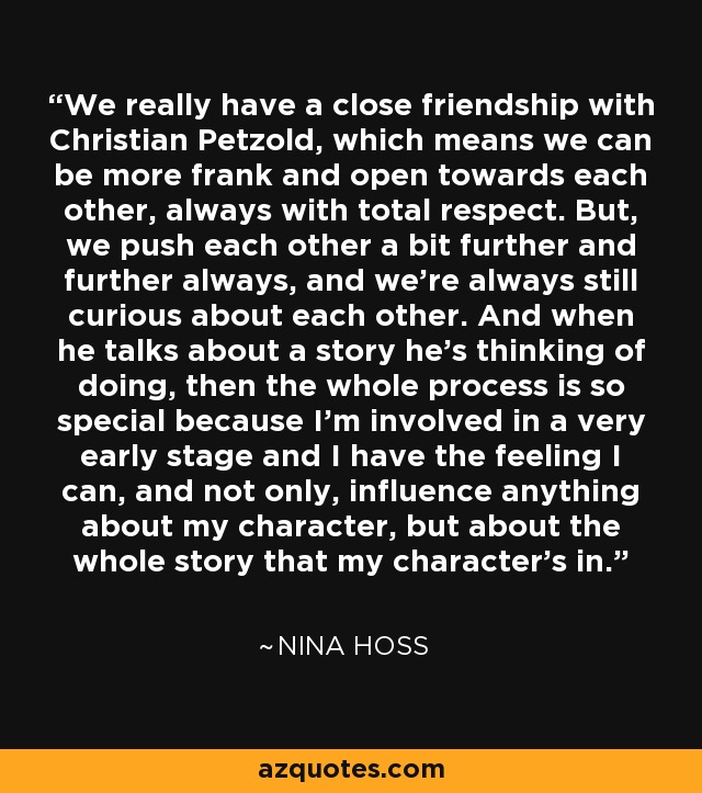 We really have a close friendship with Christian Petzold, which means we can be more frank and open towards each other, always with total respect. But, we push each other a bit further and further always, and we're always still curious about each other. And when he talks about a story he's thinking of doing, then the whole process is so special because I'm involved in a very early stage and I have the feeling I can, and not only, influence anything about my character, but about the whole story that my character's in. - Nina Hoss