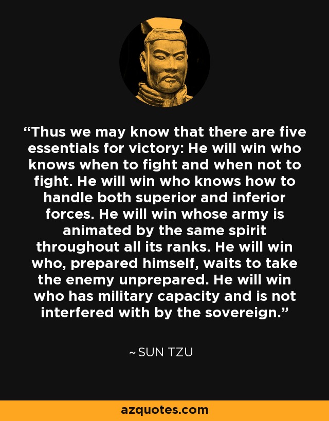 Thus we may know that there are five essentials for victory: He will win who knows when to fight and when not to fight. He will win who knows how to handle both superior and inferior forces. He will win whose army is animated by the same spirit throughout all its ranks. He will win who, prepared himself, waits to take the enemy unprepared. He will win who has military capacity and is not interfered with by the sovereign. - Sun Tzu