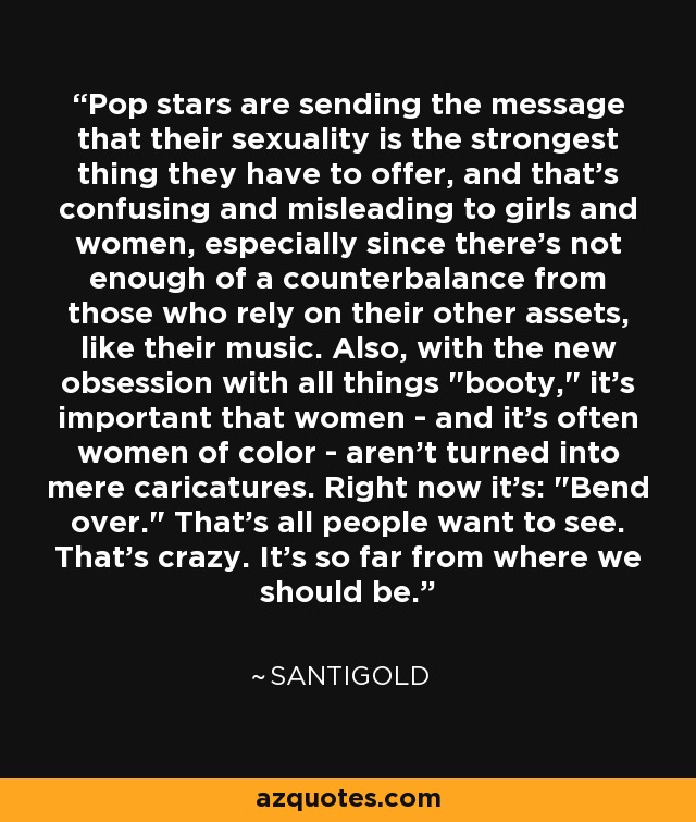 Pop stars are sending the message that their sexuality is the strongest thing they have to offer, and that's confusing and misleading to girls and women, especially since there's not enough of a counterbalance from those who rely on their other assets, like their music. Also, with the new obsession with all things 
