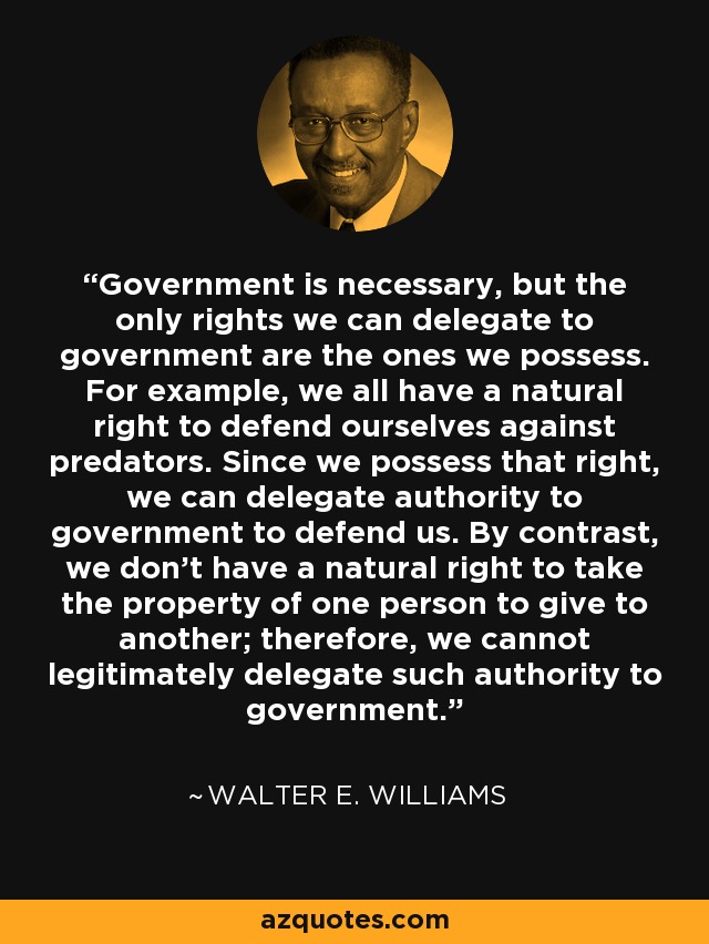 Government is necessary, but the only rights we can delegate to government are the ones we possess. For example, we all have a natural right to defend ourselves against predators. Since we possess that right, we can delegate authority to government to defend us. By contrast, we don't have a natural right to take the property of one person to give to another; therefore, we cannot legitimately delegate such authority to government. - Walter E. Williams