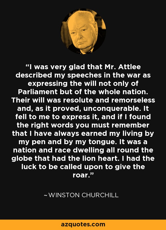 I was very glad that Mr. Attlee described my speeches in the war as expressing the will not only of Parliament but of the whole nation. Their will was resolute and remorseless and, as it proved, unconquerable. It fell to me to express it, and if I found the right words you must remember that I have always earned my living by my pen and by my tongue. It was a nation and race dwelling all round the globe that had the lion heart. I had the luck to be called upon to give the roar. - Winston Churchill