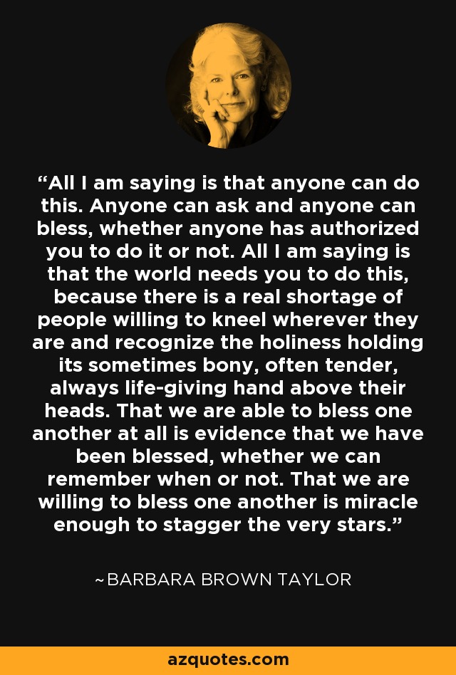 All I am saying is that anyone can do this. Anyone can ask and anyone can bless, whether anyone has authorized you to do it or not. All I am saying is that the world needs you to do this, because there is a real shortage of people willing to kneel wherever they are and recognize the holiness holding its sometimes bony, often tender, always life-giving hand above their heads. That we are able to bless one another at all is evidence that we have been blessed, whether we can remember when or not. That we are willing to bless one another is miracle enough to stagger the very stars. - Barbara Brown Taylor