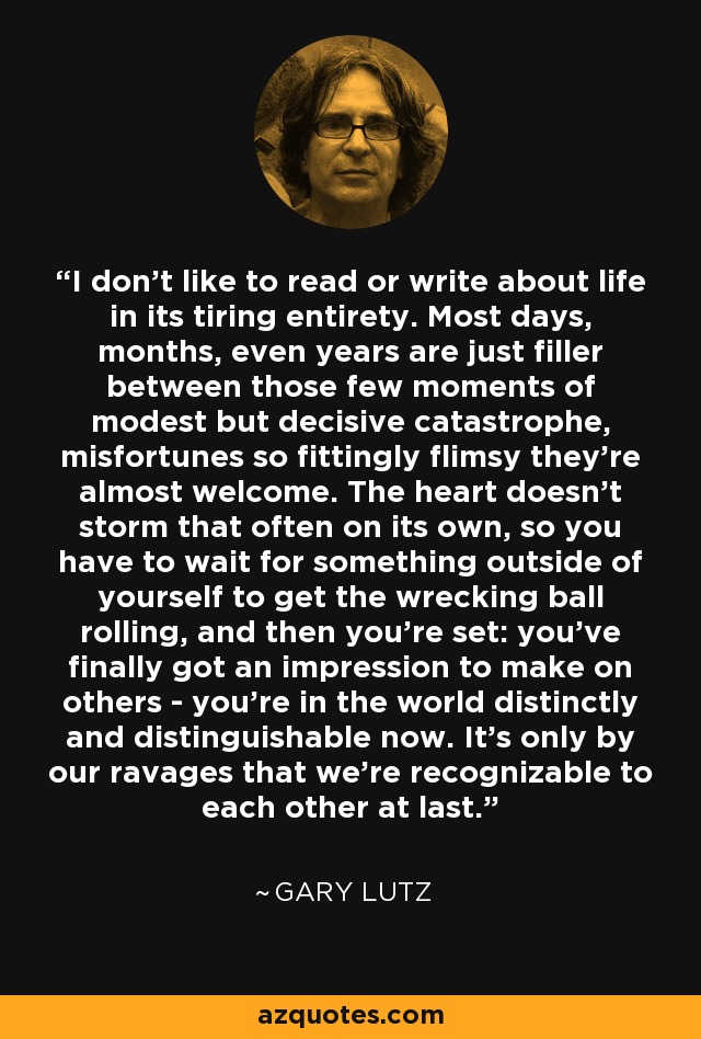 I don't like to read or write about life in its tiring entirety. Most days, months, even years are just filler between those few moments of modest but decisive catastrophe, misfortunes so fittingly flimsy they're almost welcome. The heart doesn't storm that often on its own, so you have to wait for something outside of yourself to get the wrecking ball rolling, and then you're set: you've finally got an impression to make on others - you're in the world distinctly and distinguishable now. It's only by our ravages that we're recognizable to each other at last. - Gary Lutz