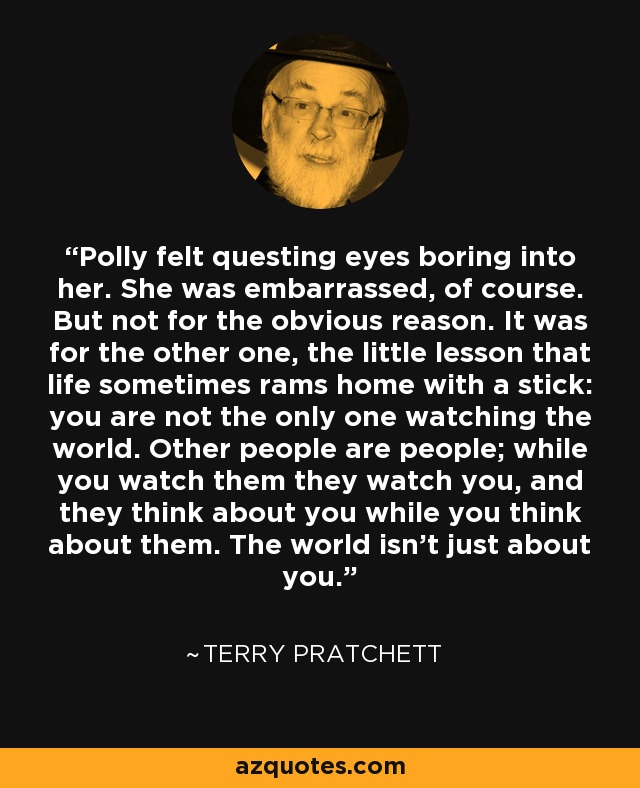 Polly felt questing eyes boring into her. She was embarrassed, of course. But not for the obvious reason. It was for the other one, the little lesson that life sometimes rams home with a stick: you are not the only one watching the world. Other people are people; while you watch them they watch you, and they think about you while you think about them. The world isn’t just about you. - Terry Pratchett