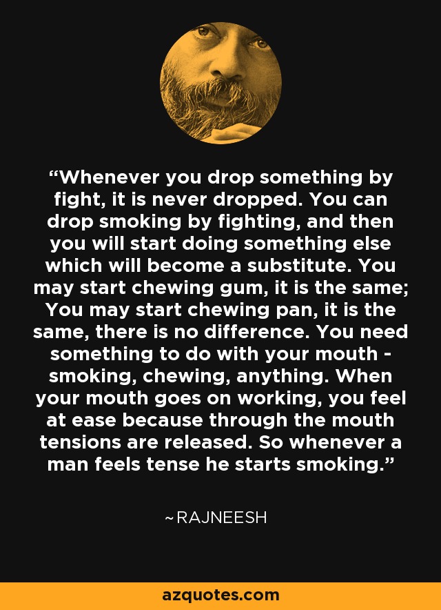 Whenever you drop something by fight, it is never dropped. You can drop smoking by fighting, and then you will start doing something else which will become a substitute. You may start chewing gum, it is the same; You may start chewing pan, it is the same, there is no difference. You need something to do with your mouth - smoking, chewing, anything. When your mouth goes on working, you feel at ease because through the mouth tensions are released. So whenever a man feels tense he starts smoking. - Rajneesh