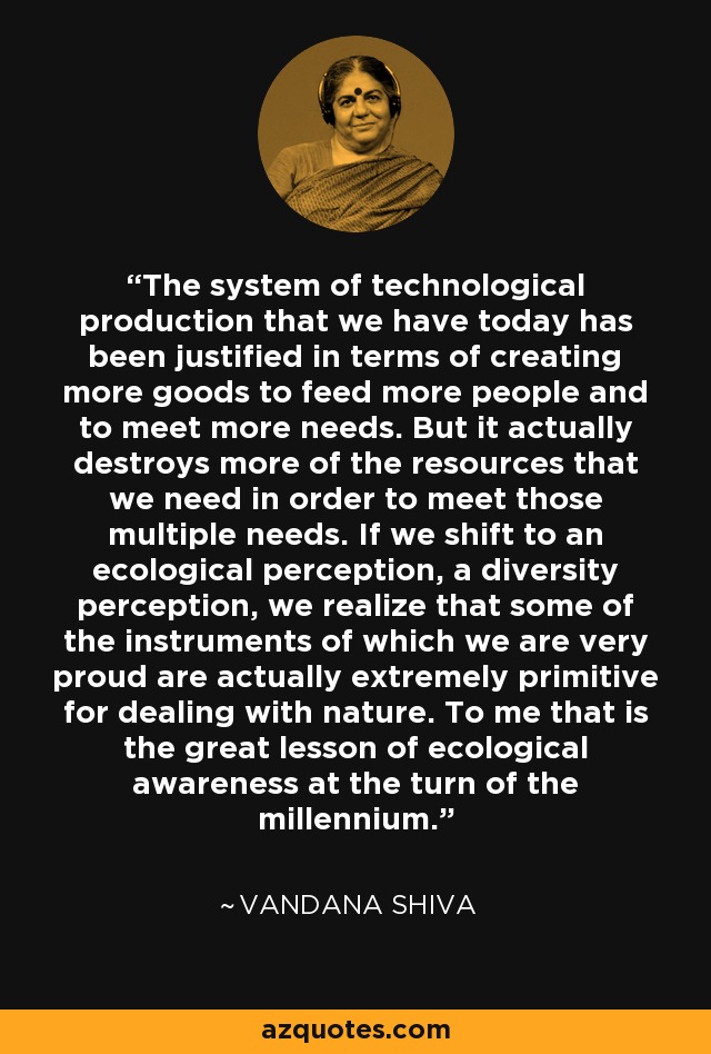 The system of technological production that we have today has been justified in terms of creating more goods to feed more people and to meet more needs. But it actually destroys more of the resources that we need in order to meet those multiple needs. If we shift to an ecological perception, a diversity perception, we realize that some of the instruments of which we are very proud are actually extremely primitive for dealing with nature. To me that is the great lesson of ecological awareness at the turn of the millennium. - Vandana Shiva