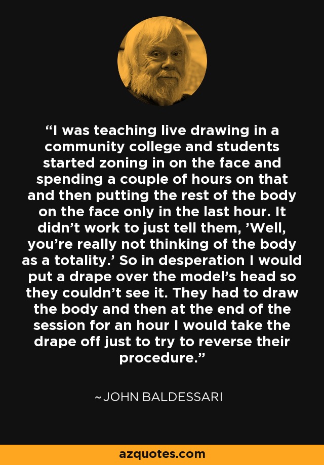 I was teaching live drawing in a community college and students started zoning in on the face and spending a couple of hours on that and then putting the rest of the body on the face only in the last hour. It didn't work to just tell them, 'Well, you're really not thinking of the body as a totality.' So in desperation I would put a drape over the model's head so they couldn't see it. They had to draw the body and then at the end of the session for an hour I would take the drape off just to try to reverse their procedure. - John Baldessari