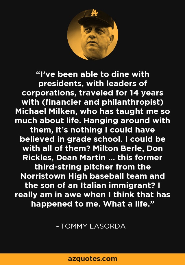 I've been able to dine with presidents, with leaders of corporations, traveled for 14 years with (financier and philanthropist) Michael Milken, who has taught me so much about life. Hanging around with them, it's nothing I could have believed in grade school. I could be with all of them? Milton Berle, Don Rickles, Dean Martin ... this former third-string pitcher from the Norristown High baseball team and the son of an Italian immigrant? I really am in awe when I think that has happened to me. What a life. - Tommy Lasorda