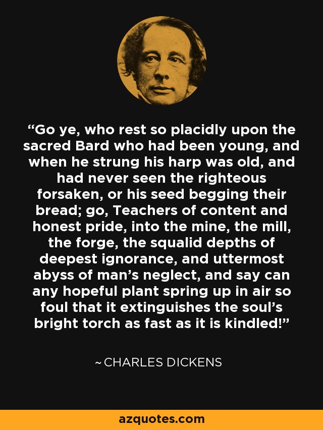 Go ye, who rest so placidly upon the sacred Bard who had been young, and when he strung his harp was old, and had never seen the righteous forsaken, or his seed begging their bread; go, Teachers of content and honest pride, into the mine, the mill, the forge, the squalid depths of deepest ignorance, and uttermost abyss of man's neglect, and say can any hopeful plant spring up in air so foul that it extinguishes the soul's bright torch as fast as it is kindled! - Charles Dickens