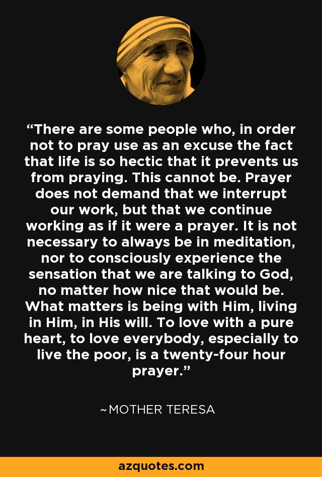 There are some people who, in order not to pray use as an excuse the fact that life is so hectic that it prevents us from praying. This cannot be. Prayer does not demand that we interrupt our work, but that we continue working as if it were a prayer. It is not necessary to always be in meditation, nor to consciously experience the sensation that we are talking to God, no matter how nice that would be. What matters is being with Him, living in Him, in His will. To love with a pure heart, to love everybody, especially to live the poor, is a twenty-four hour prayer. - Mother Teresa