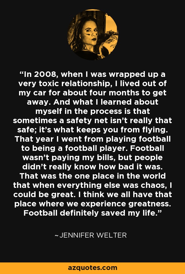 In 2008, when I was wrapped up a very toxic relationship, I lived out of my car for about four months to get away. And what I learned about myself in the process is that sometimes a safety net isn't really that safe; it's what keeps you from flying. That year I went from playing football to being a football player. Football wasn't paying my bills, but people didn't really know how bad it was. That was the one place in the world that when everything else was chaos, I could be great. I think we all have that place where we experience greatness. Football definitely saved my life. - Jennifer Welter