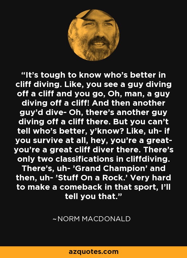 It's tough to know who's better in cliff diving. Like, you see a guy diving off a cliff and you go, Oh, man, a guy diving off a cliff! And then another guy'd dive- Oh, there's another guy diving off a cliff there. But you can't tell who's better, y'know? Like, uh- if you survive at all, hey, you're a great- you're a great cliff diver there. There's only two classifications in cliffdiving. There's, uh- 'Grand Champion' and then, uh- 'Stuff On a Rock.' Very hard to make a comeback in that sport, I'll tell you that. - Norm MacDonald