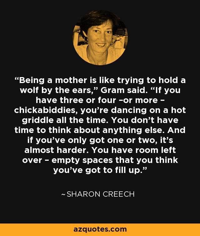 Being a mother is like trying to hold a wolf by the ears,” Gram said. “If you have three or four –or more – chickabiddies, you’re dancing on a hot griddle all the time. You don’t have time to think about anything else. And if you’ve only got one or two, it’s almost harder. You have room left over – empty spaces that you think you’ve got to fill up. - Sharon Creech