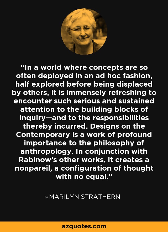 In a world where concepts are so often deployed in an ad hoc fashion, half explored before being displaced by others, it is immensely refreshing to encounter such serious and sustained attention to the building blocks of inquiry—and to the responsibilities thereby incurred. Designs on the Contemporary is a work of profound importance to the philosophy of anthropology. In conjunction with Rabinow’s other works, it creates a nonpareil, a configuration of thought with no equal. - Marilyn Strathern