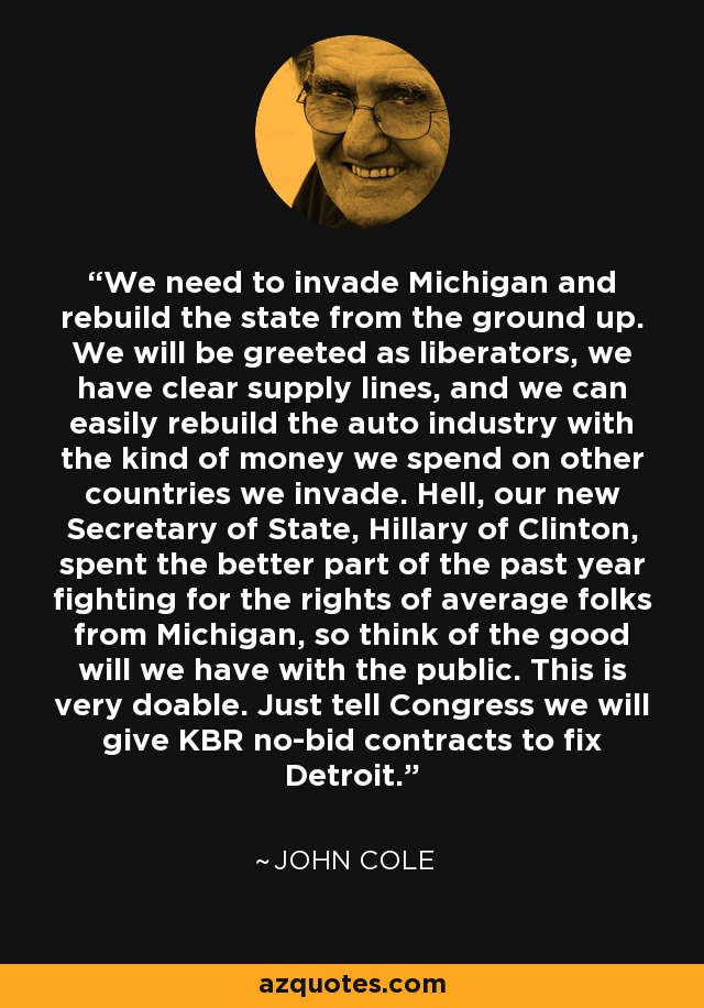 We need to invade Michigan and rebuild the state from the ground up. We will be greeted as liberators, we have clear supply lines, and we can easily rebuild the auto industry with the kind of money we spend on other countries we invade. Hell, our new Secretary of State, Hillary of Clinton, spent the better part of the past year fighting for the rights of average folks from Michigan, so think of the good will we have with the public. This is very doable. Just tell Congress we will give KBR no-bid contracts to fix Detroit. - John Cole