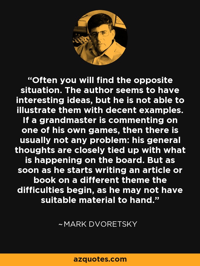 Often you will find the opposite situation. The author seems to have interesting ideas, but he is not able to illustrate them with decent examples. If a grandmaster is commenting on one of his own games, then there is usually not any problem: his general thoughts are closely tied up with what is happening on the board. But as soon as he starts writing an article or book on a different theme the difficulties begin, as he may not have suitable material to hand. - Mark Dvoretsky