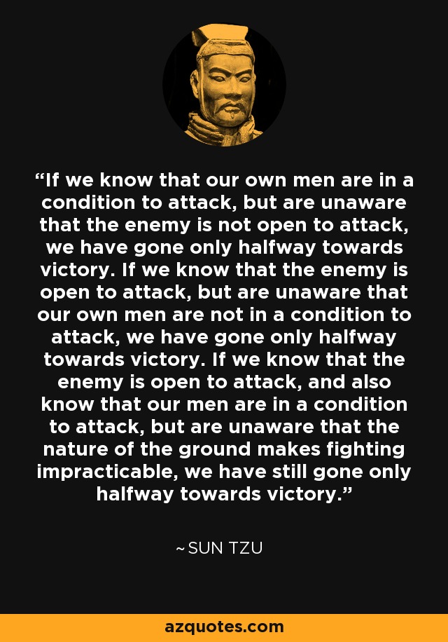 If we know that our own men are in a condition to attack, but are unaware that the enemy is not open to attack, we have gone only halfway towards victory. If we know that the enemy is open to attack, but are unaware that our own men are not in a condition to attack, we have gone only halfway towards victory. If we know that the enemy is open to attack, and also know that our men are in a condition to attack, but are unaware that the nature of the ground makes fighting impracticable, we have still gone only halfway towards victory. - Sun Tzu