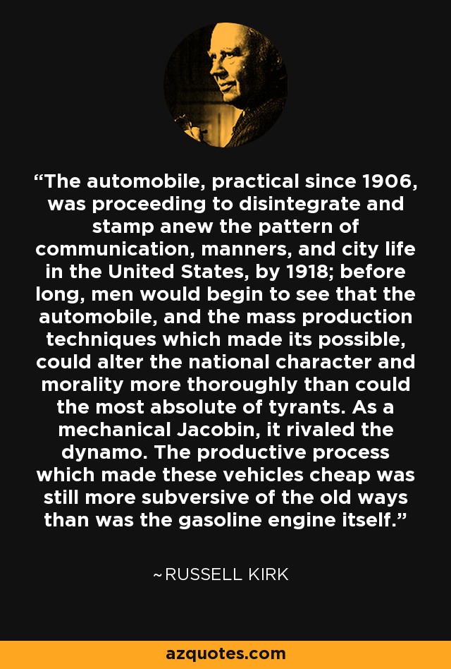 The automobile, practical since 1906, was proceeding to disintegrate and stamp anew the pattern of communication, manners, and city life in the United States, by 1918; before long, men would begin to see that the automobile, and the mass production techniques which made its possible, could alter the national character and morality more thoroughly than could the most absolute of tyrants. As a mechanical Jacobin, it rivaled the dynamo. The productive process which made these vehicles cheap was still more subversive of the old ways than was the gasoline engine itself. - Russell Kirk