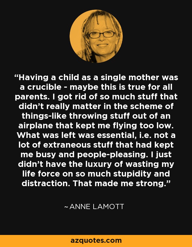 Having a child as a single mother was a crucible - maybe this is true for all parents. I got rid of so much stuff that didn't really matter in the scheme of things-like throwing stuff out of an airplane that kept me flying too low. What was left was essential, i.e. not a lot of extraneous stuff that had kept me busy and people-pleasing. I just didn't have the luxury of wasting my life force on so much stupidity and distraction. That made me strong. - Anne Lamott