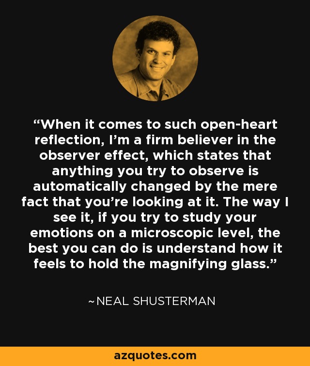 When it comes to such open-heart reflection, I'm a firm believer in the observer effect, which states that anything you try to observe is automatically changed by the mere fact that you're looking at it. The way I see it, if you try to study your emotions on a microscopic level, the best you can do is understand how it feels to hold the magnifying glass. - Neal Shusterman
